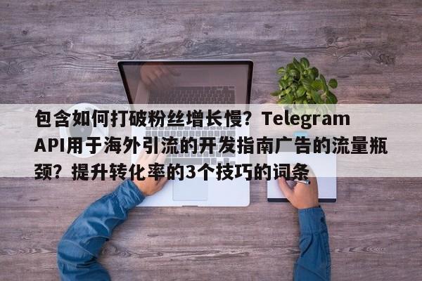 包含如何打破粉丝增长慢?TelegramAPI用于海外引流的开发指南广告的流量瓶颈?提升转化率的3个技巧的词条