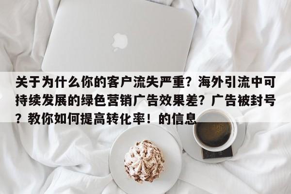 关于为什么你的客户流失严重?海外引流中可持续发展的绿色营销广告效果差?广告被封号?教你如何提高转化率!的信息