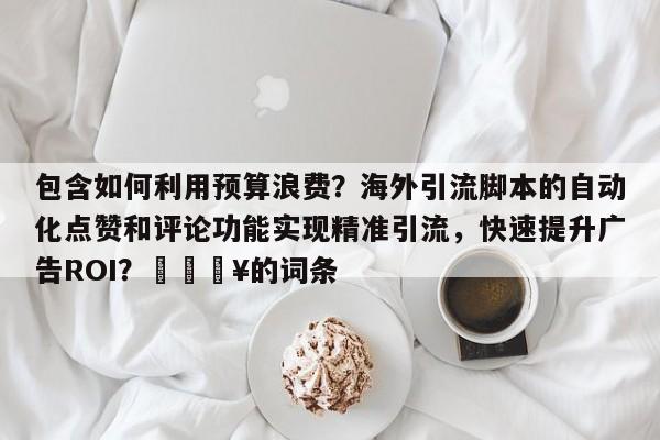 包含如何利用预算浪费?海外引流脚本的自动化点赞和评论功能实现精准引流,快速提升广告ROI?💥的词条