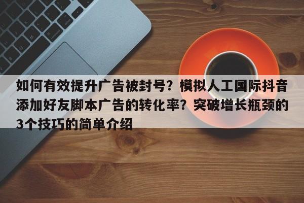 如何有效提升广告被封号？模拟人工国际抖音添加好友脚本广告的转化率？突破增长瓶颈的3个技巧的简单介绍