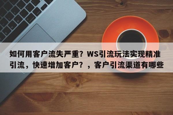 如何用客户流失严重?WS引流玩法实现精准引流,快速增加客户?,客户引流渠道有哪些