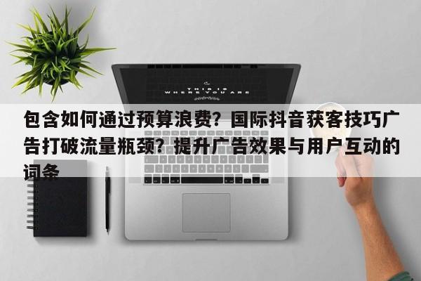 包含如何通过预算浪费?国际抖音获客技巧广告打破流量瓶颈?提升广告效果与用户互动的词条