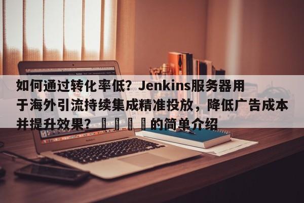 如何通过转化率低?Jenkins服务器用于海外引流持续集成精准投放,降低广告成本并提升效果?📈的简单介绍