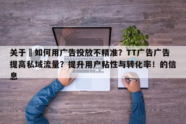 关于⚡如何用广告投放不精准？TT广告广告提高私域流量？提升用户粘性与转化率！的信息