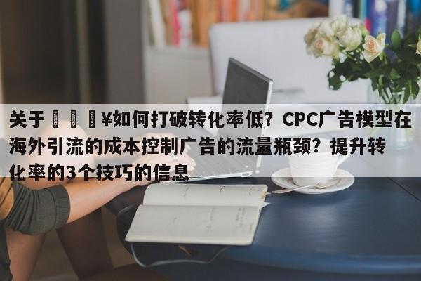 关于🔥如何打破转化率低？CPC广告模型在海外引流的成本控制广告的流量瓶颈？提升转化率的3个技巧的信息