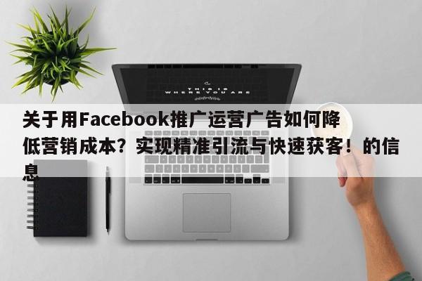 关于用Facebook推广运营广告如何降低营销成本？实现精准引流与快速获客！的信息