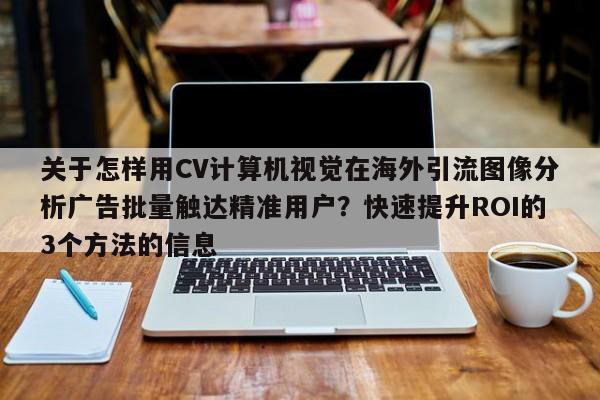 关于怎样用CV计算机视觉在海外引流图像分析广告批量触达精准用户?快速提升ROI的3个方法的信息