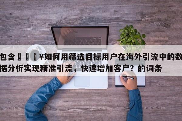 包含🔥如何用筛选目标用户在海外引流中的数据分析实现精准引流,快速增加客户?的词条