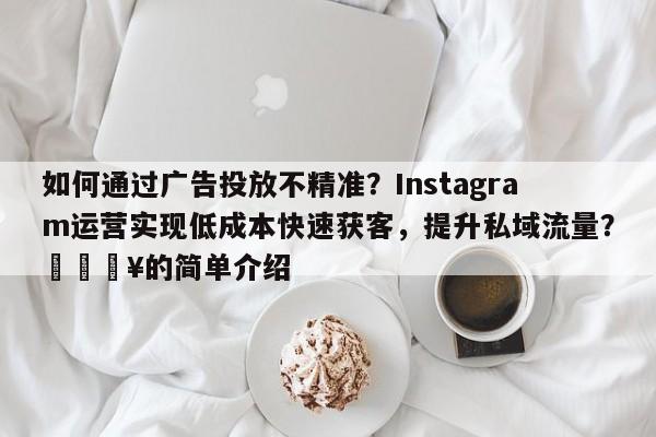 如何通过广告投放不精准?Instagram运营实现低成本快速获客,提升私域流量?💥的简单介绍