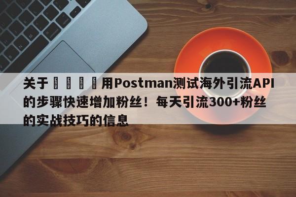 关于📣用Postman测试海外引流API的步骤快速增加粉丝!每天引流300+粉丝的实战技巧的信息