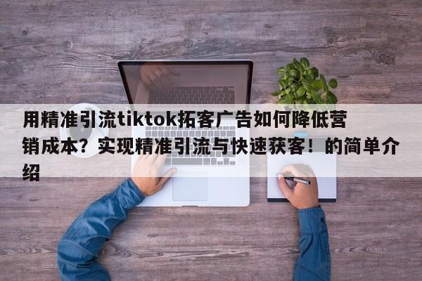 用精准引流tiktok拓客广告如何降低营销成本?实现精准引流与快速获客!的简单介绍