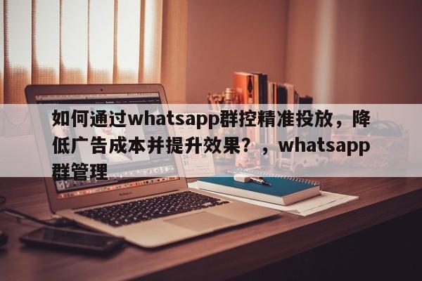 如何通过whatsapp群控精准投放,降低广告成本并提升效果?,whatsapp群管理