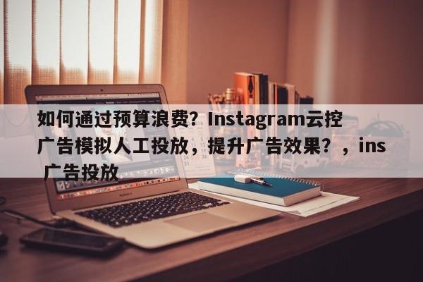 如何通过预算浪费?Instagram云控广告模拟人工投放,提升广告效果?,ins 广告投放