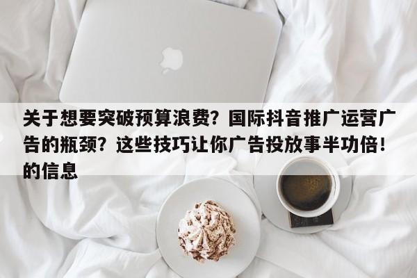 关于想要突破预算浪费?国际抖音推广运营广告的瓶颈?这些技巧让你广告投放事半功倍!的信息