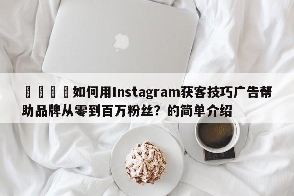 🚀如何用Instagram获客技巧广告帮助品牌从零到百万粉丝?的简单介绍
