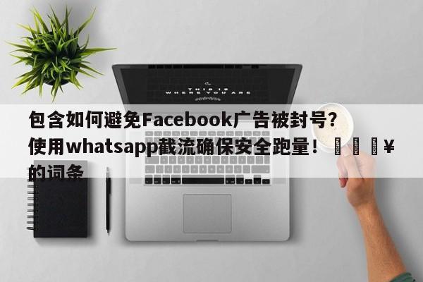 包含如何避免Facebook广告被封号?使用whatsapp截流确保安全跑量!🔥的词条