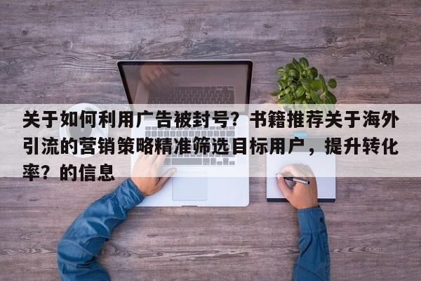 关于如何利用广告被封号?书籍推荐关于海外引流的营销策略精准筛选目标用户,提升转化率?的信息