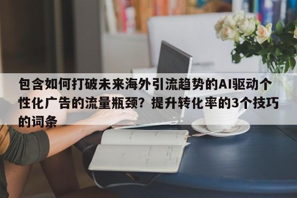 包含如何打破未来海外引流趋势的AI驱动个性化广告的流量瓶颈?提升转化率的3个技巧的词条