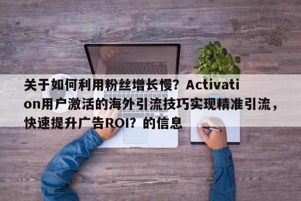 关于如何利用粉丝增长慢?Activation用户激活的海外引流技巧实现精准引流,快速提升广告ROI?的信息