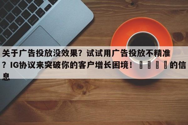 关于广告投放没效果?试试用广告投放不精准?IG协议来突破你的客户增长困境!📣的信息