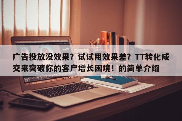广告投放没效果?试试用效果差?TT转化成交来突破你的客户增长困境!的简单介绍