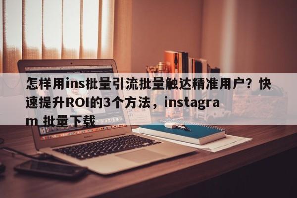 怎样用ins批量引流批量触达精准用户?快速提升ROI的3个方法,instagram 批量下载