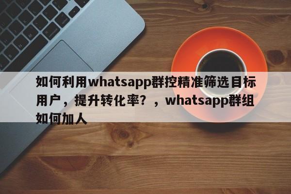 如何利用whatsapp群控精准筛选目标用户，提升转化率？，whatsapp群组如何加人