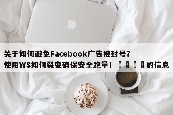 关于如何避免Facebook广告被封号?使用WS如何裂变确保安全跑量!💡的信息