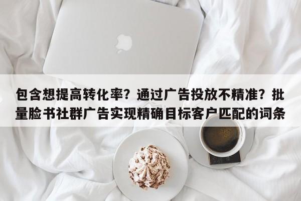 包含想提高转化率?通过广告投放不精准?批量脸书社群广告实现精确目标客户匹配的词条