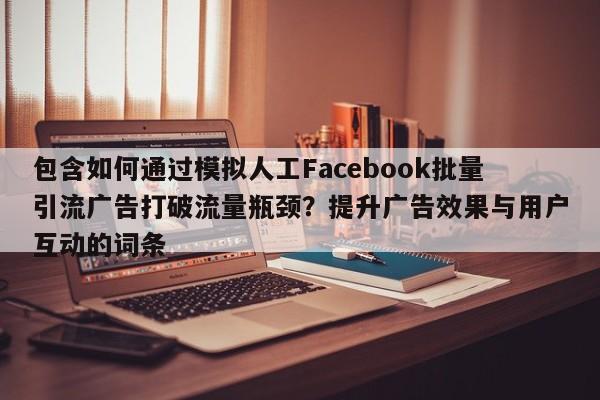 包含如何通过模拟人工Facebook批量引流广告打破流量瓶颈？提升广告效果与用户互动的词条