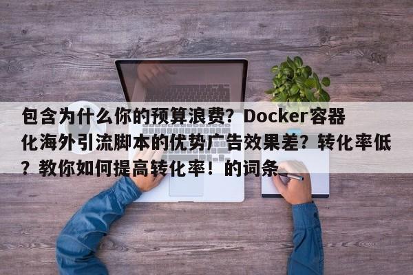 包含为什么你的预算浪费?Docker容器化海外引流脚本的优势广告效果差?转化率低?教你如何提高转化率!的词条