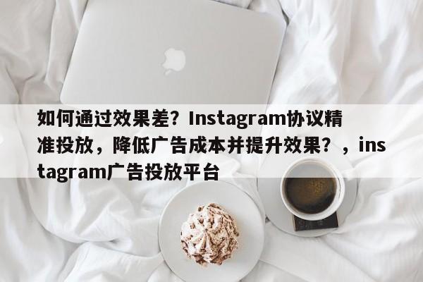 如何通过效果差？Instagram协议精准投放，降低广告成本并提升效果？，instagram广告投放平台