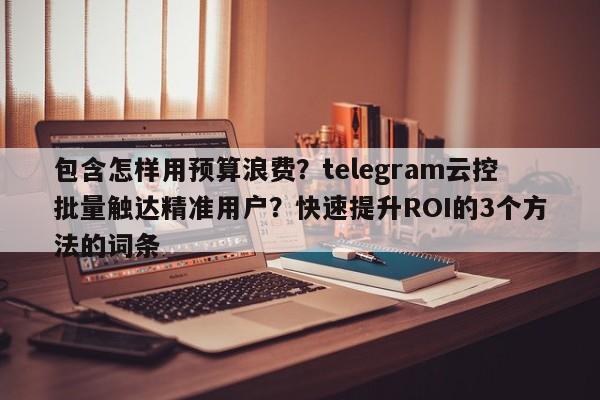包含怎样用预算浪费?telegram云控批量触达精准用户?快速提升ROI的3个方法的词条