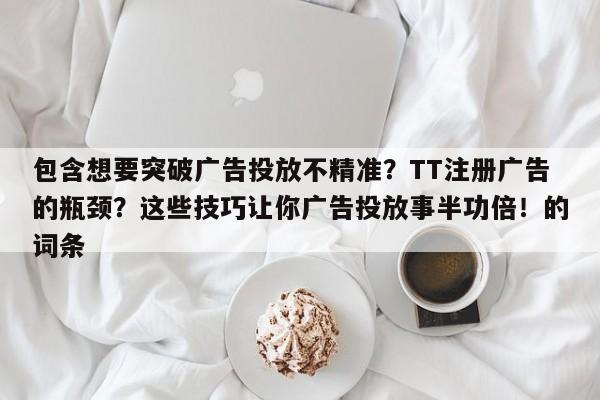 包含想要突破广告投放不精准?TT注册广告的瓶颈?这些技巧让你广告投放事半功倍!的词条