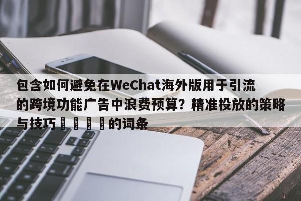 包含如何避免在WeChat海外版用于引流的跨境功能广告中浪费预算?精准投放的策略与技巧🎯的词条