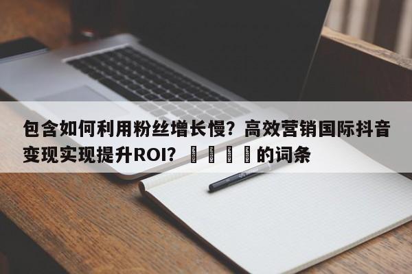 包含如何利用粉丝增长慢?高效营销国际抖音变现实现提升ROI?💡的词条
