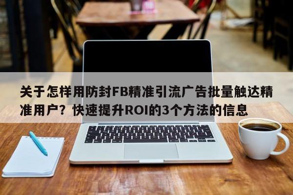 关于怎样用防封FB精准引流广告批量触达精准用户？快速提升ROI的3个方法的信息