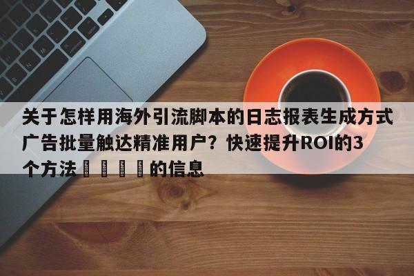 关于怎样用海外引流脚本的日志报表生成方式广告批量触达精准用户?快速提升ROI的3个方法📈的信息