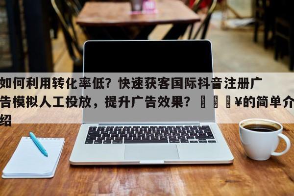 如何利用转化率低?快速获客国际抖音注册广告模拟人工投放,提升广告效果?💥的简单介绍