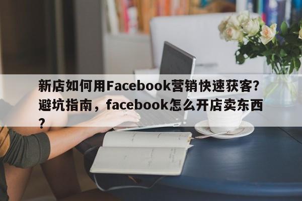 新店如何用Facebook营销快速获客？避坑指南，facebook怎么开店卖东西?