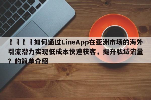 📈如何通过LineApp在亚洲市场的海外引流潜力实现低成本快速获客，提升私域流量？的简单介绍