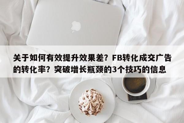 关于如何有效提升效果差？FB转化成交广告的转化率？突破增长瓶颈的3个技巧的信息