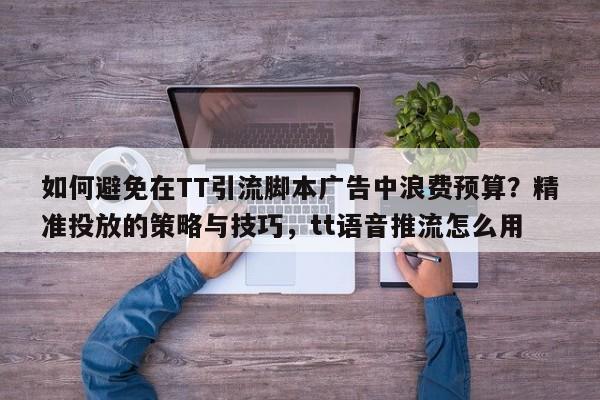 如何避免在TT引流脚本广告中浪费预算？精准投放的策略与技巧，tt语音推流怎么用
