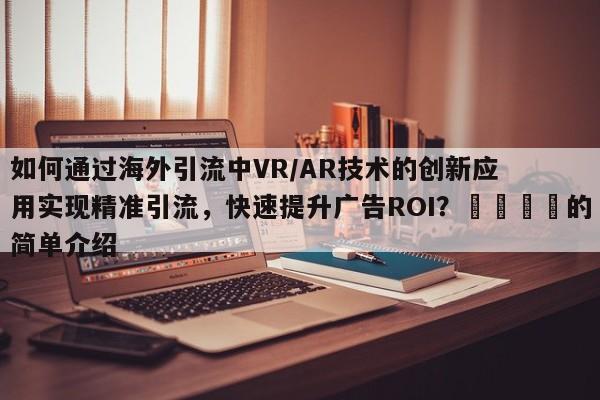 如何通过海外引流中VR/AR技术的创新应用实现精准引流,快速提升广告ROI?🎯的简单介绍
