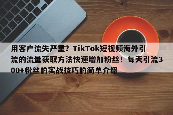 用客户流失严重?TikTok短视频海外引流的流量获取方法快速增加粉丝!每天引流300+粉丝的实战技巧的简单介绍