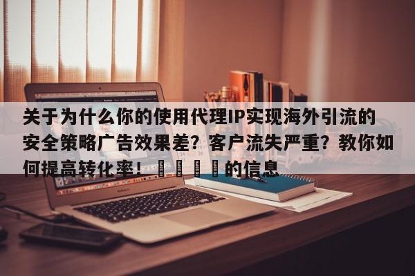 关于为什么你的使用代理IP实现海外引流的安全策略广告效果差？客户流失严重？教你如何提高转化率！📌的信息