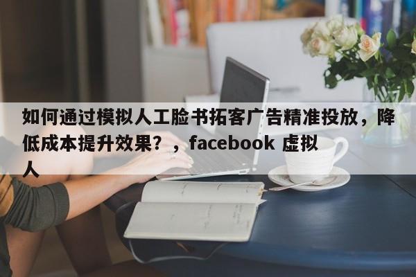 如何通过模拟人工脸书拓客广告精准投放，降低成本提升效果？，facebook 虚拟人