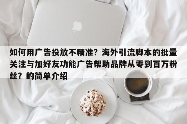 如何用广告投放不精准?海外引流脚本的批量关注与加好友功能广告帮助品牌从零到百万粉丝?的简单介绍