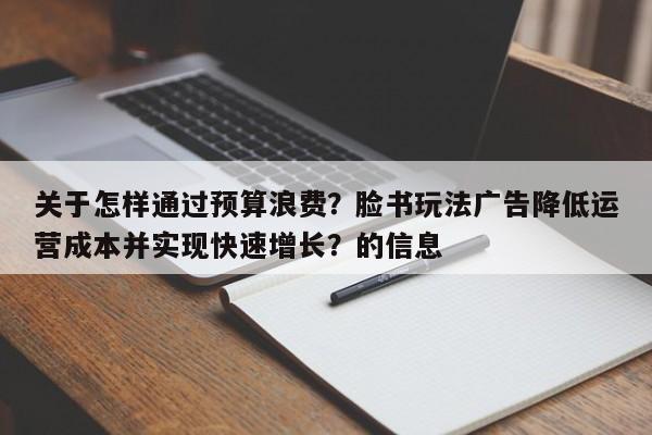 关于怎样通过预算浪费？脸书玩法广告降低运营成本并实现快速增长？的信息