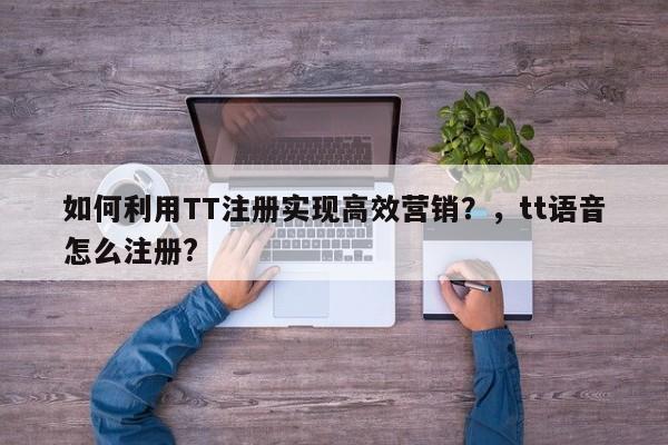如何利用TT注册实现高效营销?,tt语音怎么注册?